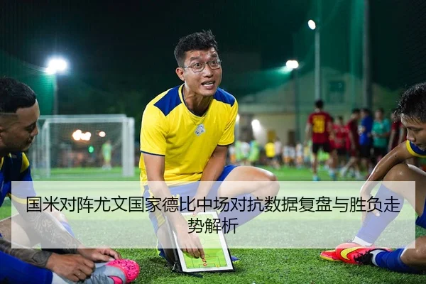 国米对阵尤文国家德比中场对抗数据复盘与胜负走势解析