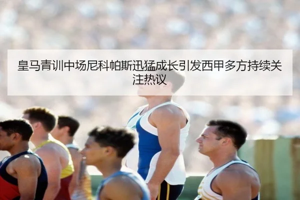 皇马青训中场尼科帕斯迅猛成长引发西甲多方持续关注热议