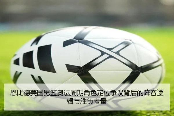 恩比德美国男篮奥运周期角色定位争议背后的阵容逻辑与胜负考量 - kaiyun