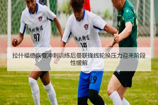 拉什福德恢复冲刺训练后曼联锋线轮换压力迎来阶段性缓解